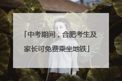 中考期间，合肥考生及家长可免费乘坐地铁