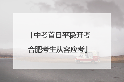 中考首日平稳开考 合肥考生从容应考
