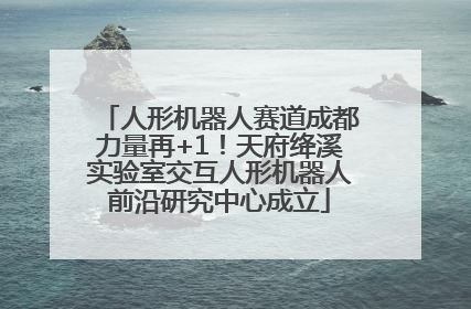 人形机器人赛道成都力量再+1！天府绛溪实验室交互人形机器人前沿研究中心成立