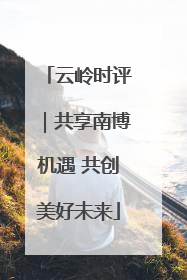 云岭时评｜共享南博机遇 共创美好未来