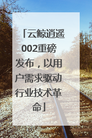 云鲸逍遥002重磅发布，以用户需求驱动行业技术革命
