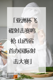 亚洲杯飞碟射击赛鸣枪 山西省首办国际射击大赛