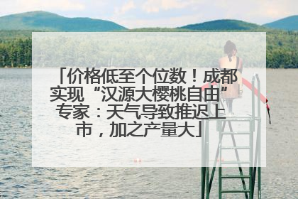 价格低至个位数！成都实现“汉源大樱桃自由” 专家：天气导致推迟上市，加之产量大
