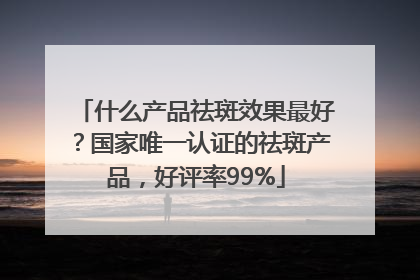 什么产品祛斑效果最好？国家唯一认证的祛斑产品，好评率99%