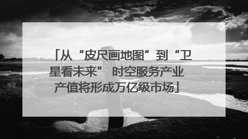 从“皮尺画地图”到“卫星看未来” 时空服务产业产值将形成万亿级市场
