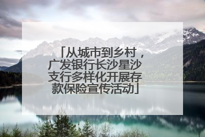 从城市到乡村，广发银行长沙星沙支行多样化开展存款保险宣传活动