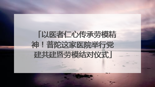 以医者仁心传承劳模精神！普陀这家医院举行党建共建暨劳模结对仪式