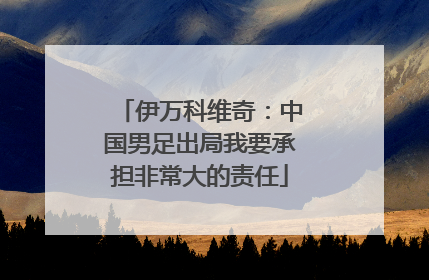 伊万科维奇：中国男足出局我要承担非常大的责任