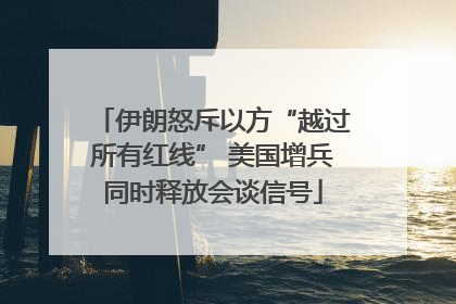 伊朗怒斥以方“越过所有红线” 美国增兵同时释放会谈信号