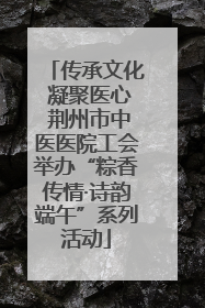 传承文化 凝聚医心 荆州市中医医院工会举办“粽香传情·诗韵端午”系列活动