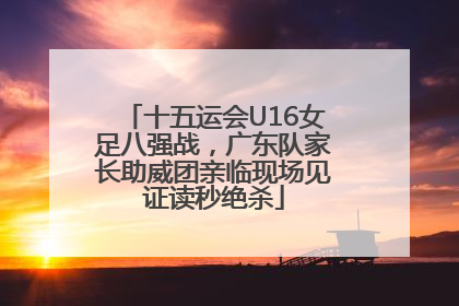 十五运会U16女足八强战，广东队家长助威团亲临现场见证读秒绝杀