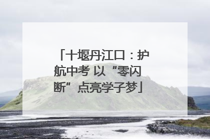 十堰丹江口：护航中考 以“零闪断”点亮学子梦