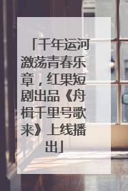 千年运河激荡青春乐章，红果短剧出品《舟楫千里号歌来》上线播出
