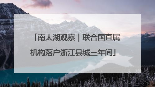 南太湖观察｜联合国直属机构落户浙江县城三年间