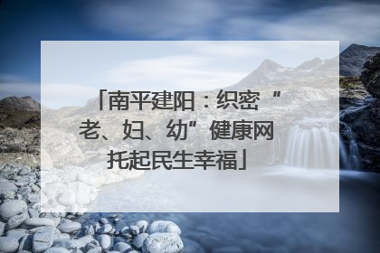 南平建阳：织密“老、妇、幼”健康网托起民生幸福
