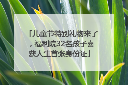 儿童节特别礼物来了，福利院32名孩子喜获人生首张身份证