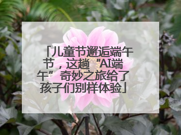 儿童节邂逅端午节，这趟“AI端午”奇妙之旅给了孩子们别样体验