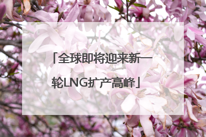 全球即将迎来新一轮LNG扩产高峰