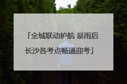 全城联动护航 暴雨后长沙各考点畅通迎考