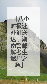 八小时极速补证送达，湖南警邮解考生燃眉之急
