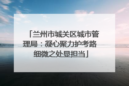 兰州市城关区城市管理局：凝心聚力护考路 细微之处显担当