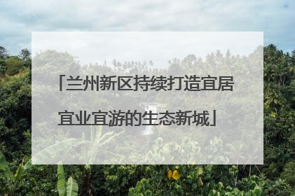 兰州新区持续打造宜居宜业宜游的生态新城