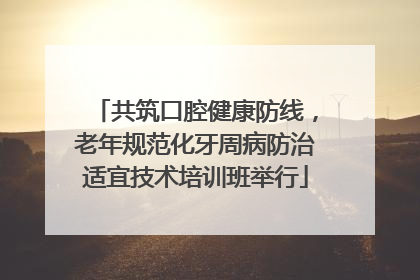 共筑口腔健康防线，老年规范化牙周病防治适宜技术培训班举行