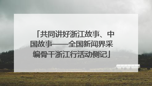 共同讲好浙江故事、中国故事——全国新闻界采编骨干浙江行活动侧记