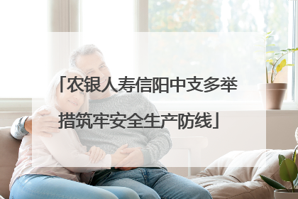 农银人寿信阳中支多举措筑牢安全生产防线
