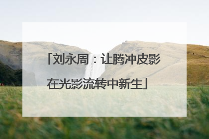 刘永周：让腾冲皮影在光影流转中新生