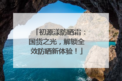 初源漾防晒霜：国货之光，解锁全效防晒新体验！