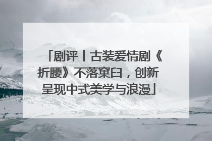 剧评丨古装爱情剧《折腰》不落窠臼，创新呈现中式美学与浪漫