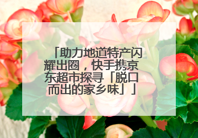 助力地道特产闪耀出圈，快手携京东超市探寻「脱口而出的家乡味」