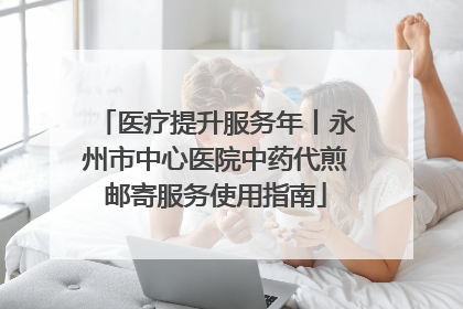 医疗提升服务年丨永州市中心医院中药代煎邮寄服务使用指南