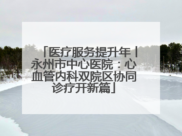 医疗服务提升年丨永州市中心医院：心血管内科双院区协同诊疗开新篇