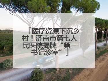 医疗资源下沉乡村！济南市第七人民医院揭牌“第一书记诊室”