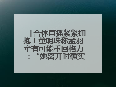 合体直播紧紧拥抱！董明珠称孟羽童有可能重回格力：“她离开时确实犯了很大的错”
