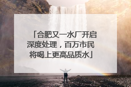 合肥又一水厂开启深度处理，百万市民将喝上更高品质水