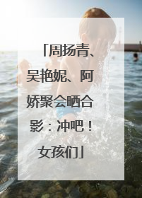 周扬青、吴艳妮、阿娇聚会晒合影：冲吧！女孩们