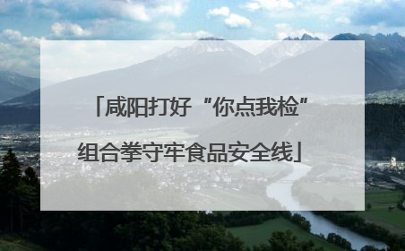 咸阳打好“你点我检”组合拳守牢食品安全线