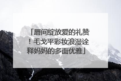 唇间绽放爱的礼赞！毛戈平彩妆浪漫诠释妈妈的多面优雅