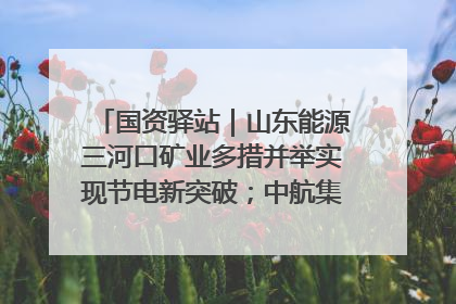 国资驿站｜山东能源三河口矿业多措并举实现节电新突破；中航集团开通广州—北京—格拉斯哥全货机航线