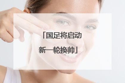 国足将启动新一轮换帅