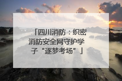 四川消防：织密消防安全网守护学子“逐梦考场”