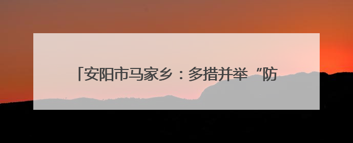 安阳市马家乡：多措并举“防溺亡” 织牢生命“安全网”