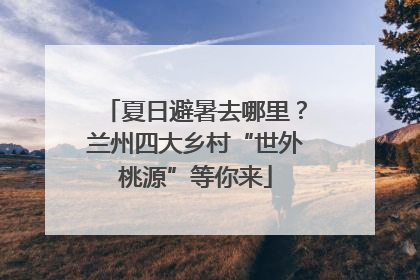 夏日避暑去哪里？兰州四大乡村“世外桃源”等你来