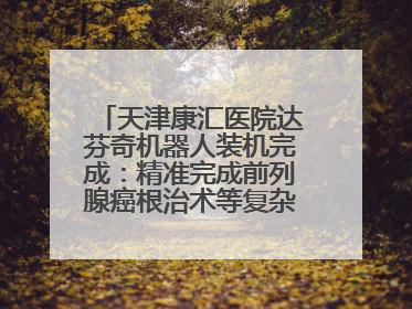 天津康汇医院达芬奇机器人装机完成：精准完成前列腺癌根治术等复杂手术！