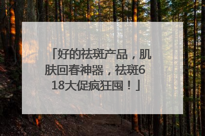 好的祛斑产品，肌肤回春神器，祛斑618大促疯狂囤！