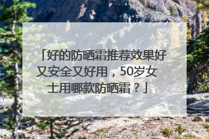 好的防晒霜推荐效果好又安全又好用，50岁女士用哪款防晒霜？