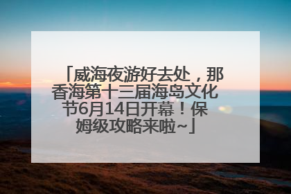威海夜游好去处，那香海第十三届海岛文化节6月14日开幕！保姆级攻略来啦~